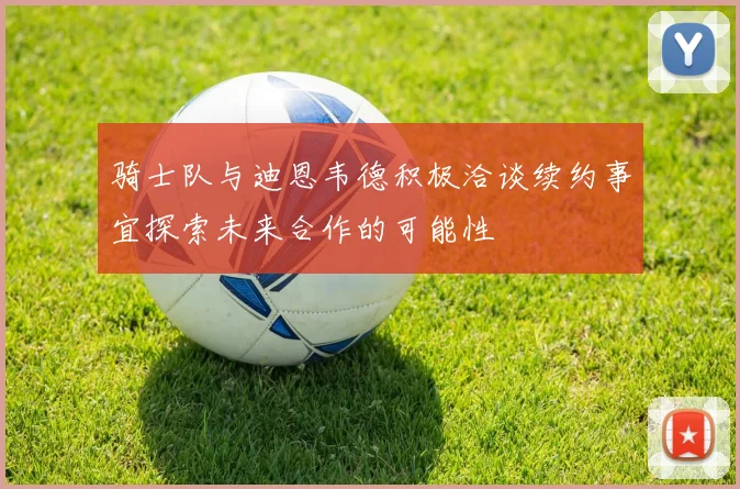 骑士队与迪恩韦德积极洽谈续约事宜探索未来合作的可能性