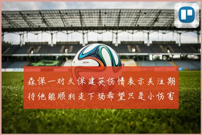 森保一对久保建英伤情表示关注期待他能顺利走下场希望只是小伤害