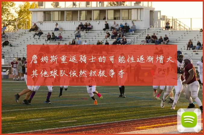 詹姆斯重返骑士的可能性逐渐增大其他球队依然积极争夺