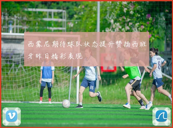 西蒙尼期待球队状态提升赞扬西班牙昨日精彩表现
