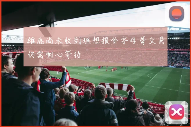 雄鹿尚未收到理想报价字母哥交易仍需耐心等待