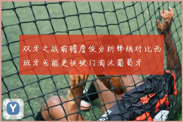 双牙之战前瞻詹俊分析锋线对比西班牙或能更快破门淘汰葡萄牙