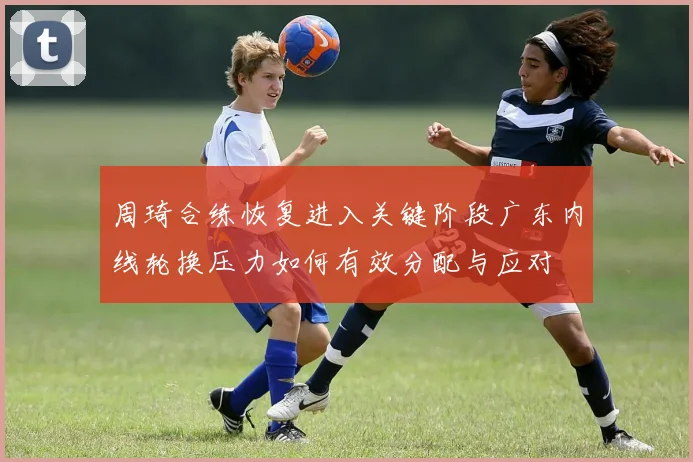 周琦合练恢复进入关键阶段广东内线轮换压力如何有效分配与应对
