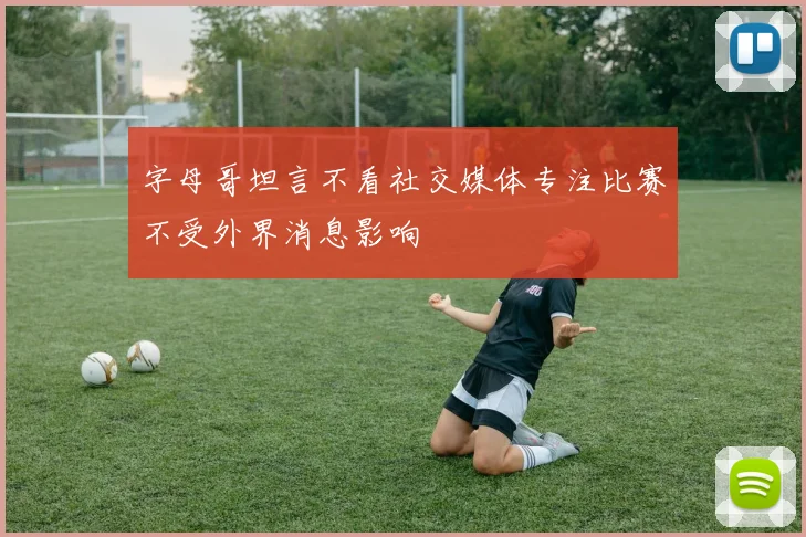 字母哥坦言不看社交媒体专注比赛不受外界消息影响