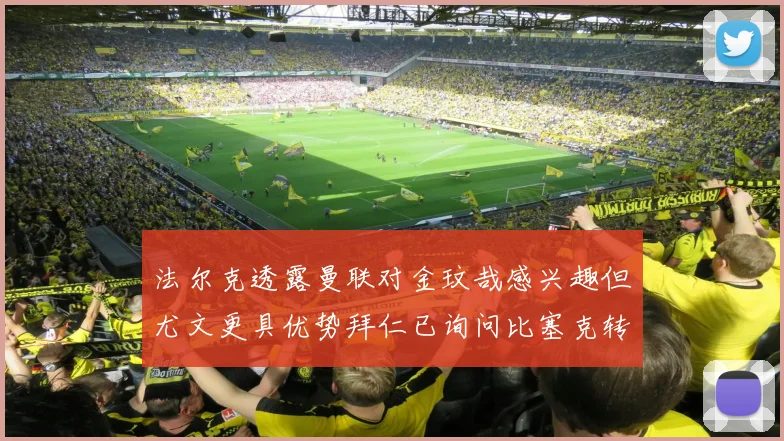 法尔克透露曼联对金玟哉感兴趣但尤文更具优势拜仁已询问比塞克转会情况
