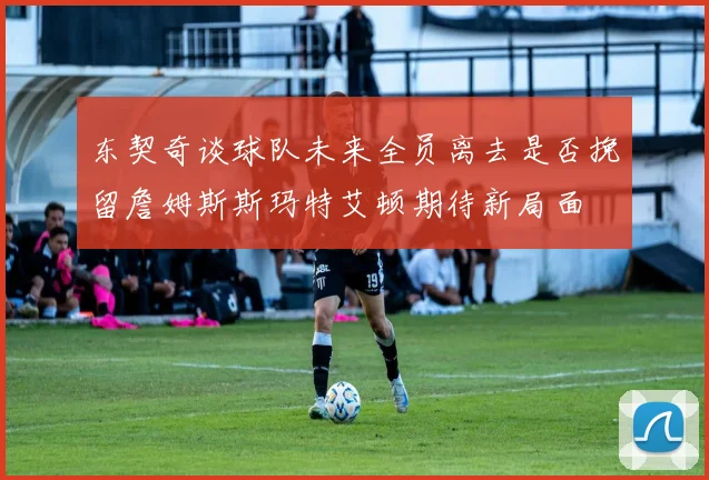 东契奇谈球队未来全员离去是否挽留詹姆斯斯玛特艾顿期待新局面