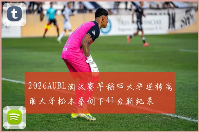 2026AUBL淘汰赛早稻田大学逆转高丽大学松本秦创下41分新纪录