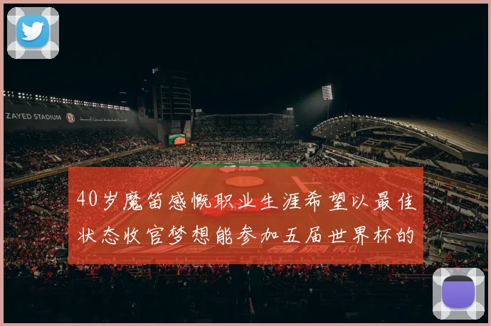 40岁魔笛感慨职业生涯希望以最佳状态收官梦想能参加五届世界杯的壮举