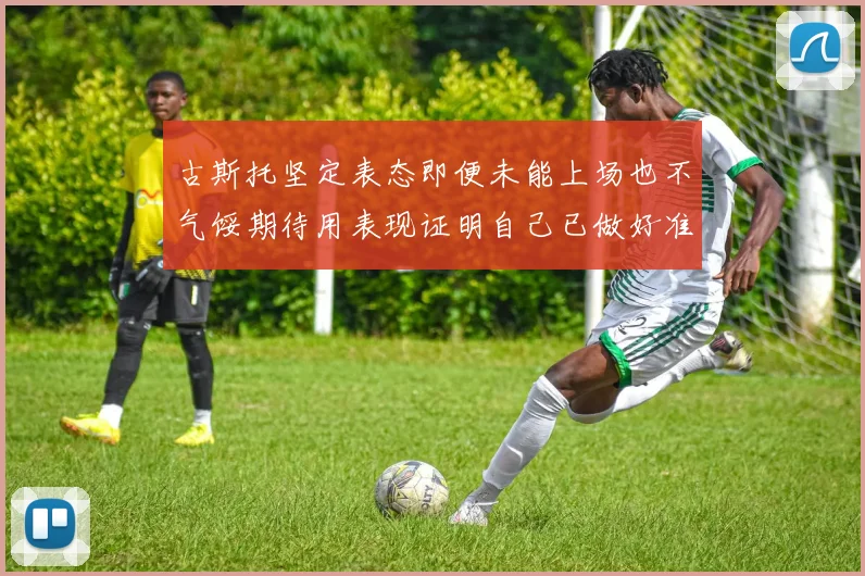 古斯托坚定表态即便未能上场也不气馁期待用表现证明自己已做好准备